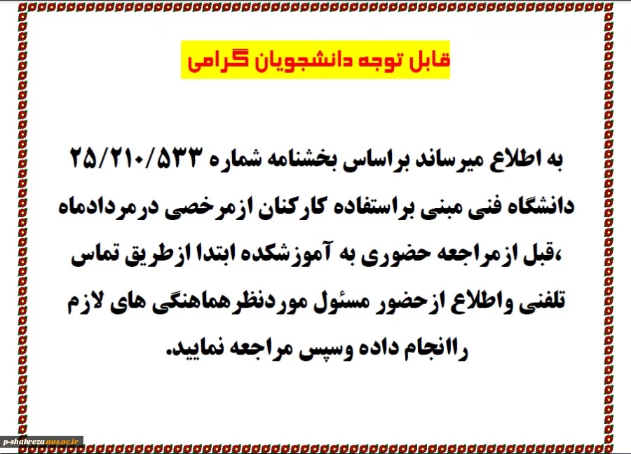 به اطلاع کلیه دانشجویان گرامی میرساندبراساس بخشنامه شماره 25/210/5333مورخ 98/04/02 دانشگاه فنی مبنی بر استفاده کارکنان آموزشکده از مرخصی درمرداد ماه ، قبل ازمراجعه حضوری به آموزشکده ابتدا ازطریق تماس تلفنی واطلاع ازحضور مسئول موردنظر هماهنگی های لازم راان